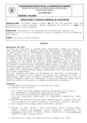 UNIVERSIDADES PÚBLICAS DE LA COMUNIDAD DE MADRID PRUEBA DE ACCESO A LAS ENSEÑANZAS UNIVERSITARIAS OFICIALES DE GRADO Curso 20112012 MATERIA ITALIANO INSTRUCCIONES Y CRITERIOS GENERALES DE CALIFICACIÓN INSTRUCCIONES El alumno deberá escoger una de las dos opciones Tras leer atentamente el texto escogido deberá responder en italiano a todas las cuestiones de la opción elegida PUNTUACIÓN La pregunta 1 se calificará con un máximo de 3 puntos las preguntas 2 3 4 y 5 con un máximo de 1 punto la pregu…