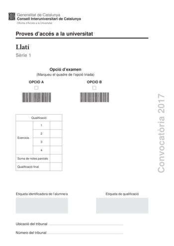 Proves daccés a la universitat Llatí Srie 1 Opció dexamen Marqueu el quadre de lopció triada OPCIÓ A OPCIÓ B Convocatria 2017 Qualificació 1 2 Exercicis 3 4 Suma de notes parcials Qualificació final Etiqueta identificadora de lalumnea Etiqueta de qualificació Ubicació del tribunal  Número del tribunal  La prova consta de quatre exercicis Lexercici 1 és comú mentre que els exercicis 2 3 i 4 estan agrupats en dues opcions A i B Feu lexercici 1 escolliu UNA de les dues opcions A o B i resoleu els …