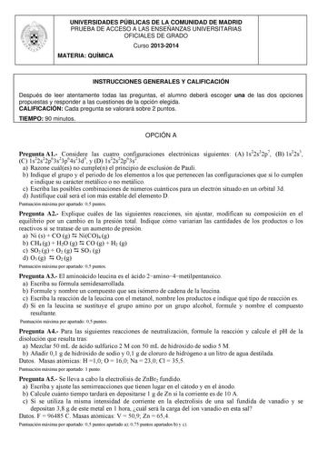 UNIVERSIDADES PÚBLICAS DE LA COMUNIDAD DE MADRID PRUEBA DE ACCESO A LAS ENSEÑANZAS UNIVERSITARIAS OFICIALES DE GRADO Curso 20132014 MATERIA QUÍMICA INSTRUCCIONES GENERALES Y CALIFICACIÓN Después de leer atentamente todas las preguntas el alumno deberá escoger una de las dos opciones propuestas y responder a las cuestiones de la opción elegida CALIFICACIÓN Cada pregunta se valorará sobre 2 puntos TIEMPO 90 minutos OPCIÓN A Pregunta A1 Considere las cuatro configuraciones electrónicas siguientes …