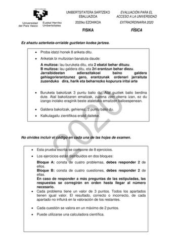 UNIBERTSITATERA SARTZEKO EBALUAZIOA 2020ko EZOHIKOA FISIKA EVALUACIÓN PARA EL ACCESO A LA UNIVERSIDAD EXTRAORDINARIA 2020 FÍSICA Ez ahaztu azterketaorrialde guztietan kodea jartzea  Proba idatzi honek 8 ariketa ditu  Ariketak bi multzotan banatuta daude A multzoa lau buruketa ditu eta 2 ebatzi behar dituzu B multzoa lau galdera ditu eta 2ri erantzun behar diezu Jarraibideetan adierazitakoei baino galdera gehiagorierantzunez gero erantzunak ordenari jarraituta zuzenduko dira harik eta beharrezko…