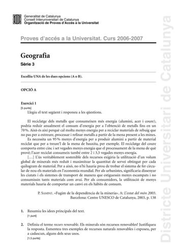 Districte Universitari de Catalunya Generalitat de Catailunya Consell lnterunirversitari de Catalunya 1 Organtzació de Proves dAccés a la Universitat Proves d accés a la Universitat Curs 20062007 Geografia Srie 3 Escolliu UNA de les dues opcions A o B OPCIÓ A Exercici 1 5 punts Llegiu el text segent i responeu a les qestions El reciclatge dels metalls que consumeixen més energia alumini acer i coure podria reduir anualment el consum denergia per a lobtenció de metalls fins en un 70  Aix és així…