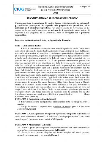 Proba de Avaliación do Bacharelato para o Acceso á Universidade 2021 Código 64 SEGUNDA LINGUA ESTRANXEIRA ITALIANO O exame consta de 6 preguntas de 25 puntos das que poderá responder un máximo de 4 combinadas como queira Se responde máis preguntas das permitidas só se corrixirán as 4 primeiras respondidas  El examen consta de 6 preguntas de 25 puntos de las que podrá responder un máximo de 4 combinadas como quiera Si responde a más preguntas de las permitidas solo se corregirán las 4 primeras r…