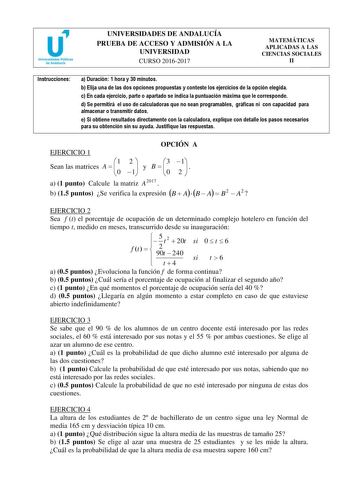 UNIVERSIDADES DE ANDALUCÍA PRUEBA DE ACCESO Y ADMISIÓN A LA UNIVERSIDAD CURSO 20162017 MATEMÁTICAS APLICADAS A LAS CIENCIAS SOCIALES II Instrucciones a Duración 1 hora y 30 miCnUutRosSO 20152016 b Elija una de las dos opciones propuestas y conteste los ejercicios de la opción elegida c En cada ejercicio parte o apartado se indica la puntuación máxima que le corresponde d Se permitirá el uso de calculadoras que no sean programables gráficas ni con capacidad para almacenar o transmitir datos e Si…