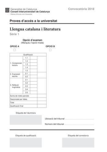 M Generalitat de Catalunya W Consell lnteruniversitari de Catalunya Oficina dAccés a la Universitat Proves daccés a la universitat Convocatria 2018 Llengua catalana i literatura Srie 1 Opció dexamen Marqueu lopció triada OPCIÓ A OPCIÓ B D D Qualificació 11 12 1 C omprensió lectora 13 14 15 2 Expressió 21 escrita 22 31 32 3 R eflexió lingística 33 34 35 Suma de notes parcials Descompte per faltes Total Qualificació final Etiqueta de lalumnea Ubicació del tribunal  Número del tribunal  Etiqueta d…