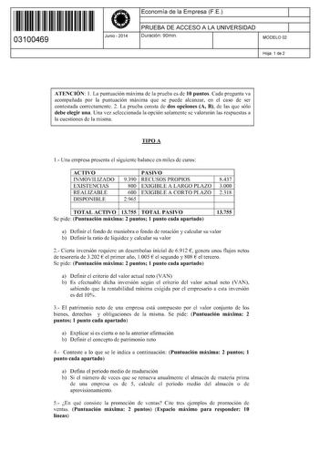 11 1111 1 111 11 11 11 11 11 03100469  Junio  2014 Economía de la Empresa FE 1 PRUEBA DE ACCESO A LA UNIVERSIDAD 1 Duración 90min MODELO 02 Hoja 1 de 2 ATENCIÓN 1 La puntuación máxima de la prueba es de 10 puntos Cada pregunta va acompañada por la puntuación máxima que se puede alcanzar en el caso de ser contestada correctamente 2 La prueba consta de dos opciones A B de las que sólo debe elegir una Una vez seleccionada la opción solamente se valorarán las respuestas a la cuestiones de la misma …