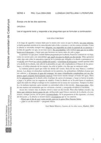 Districte universitari de Catalunya SRIE 4 PAU Curs 20042005 LLENGUA CASTELLANA I LITERATURA Escoja una de las dos opciones OPCIÓN A Lea el siguiente texto y responda a las preguntas que se formulan a continuación LOS DÍAS TORCIDOS A lo largo de aquellos veranos hubo por lo menos tres veces en que la abuela sin estar enferma se había quedado metida en la cama durante todo el día a oscuras y con las contras cerradas Como la abuela se mostraba siempre muy diligente era imposible no sentir la quie…