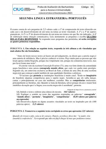 Proba de Avaliación do Bacharelato para o Acceso á Universidade CONVOCATORIA EXTRAORDINARIA 2021 Código 65 SEGUNDA LINGUA ESTRANXEIRA PORTUGUÉS O exame consta de seis perguntas de 25 valores cada a 1 de compreenso do texto oferecido em cada caso e de desenvolvimento de um tema ou temas ao texto vinculado A 2 e a 3 de aspetos gramaticais A 4 e a 5 de desenvolvimento de um tema nos termos em que lhe so indicados A 6 de elaborao duma situao comunicativa Leia atentamente as perguntas e escolha QUAT…