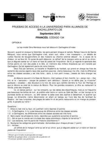 UNIVERSIDAD DE 1    MURCIA 1 1  Ih Región de Murcia Universidad Politécnica de Cartagena PRUEBAS DE ACCESO A LA UNIVERSIDAD PARA ALUMNOS DE BACHILLERATO LOE Septiembre 2010 FRANCÉS CÓDIGO 134 OPTION A La topmodel Gina Mendoza nous fait découvrir Carthagne dIndes Souvent quand on évoque la Colombie les gens pensent drogue et cartels Relisez loeuvre de García Márquez vous verrez que Carthagne cest avant tout cette  mer incessante  un dédale de ruelles fleuries de bougainvilliers et des maisons au…