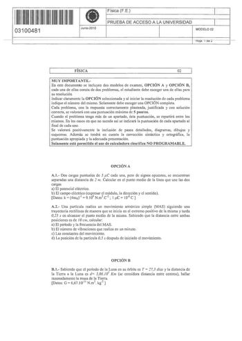 1 11 1111 1 111 111 11 111 03100481  Junio2010 Física FE 1 PRUEBA DE ACCESO A LA UNIVERSIDAD 1 MODELO 02 Hoja i de 2 FÍSICA 02 MUY IMPORTANTEEn este documento se incluyen dos modelos de examen OPCIÓN A y OPCIÓN B cada una de ellas consta de dos problemas el estudiante debe escoger una de ellas para su resolución Indicar claramente la OPCIÓN seleccionada y al iniciar la resolución de cada problema indique el número del mismo Solamente debe escoger una OPCIÓN completa Cada problema con la respues…