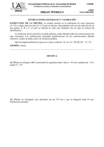 Universidades Públicas de la Comunidad de Madrid Prueba de Acceso a Estudios Universitarios DIBUJO TÉCNICO II LOGSE JUNIO Curso 20032004 INSTRUCCIONES GENERALES Y VALORACIÓN ESTRUCTURA DE LA PRUEBA La prueba consiste en la realización de cinco ejercicios 22I a elegir entre los ocho 332 que se ofrecen descartándose sólo uno de cada uno de los tres grupos A B y C el cual se indicará en cada caso tachando con un aspa su número de identificación La resolución de los ejercicios se puede delinear a l…