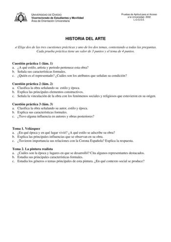 UNIVERSIDAD DE OVIEDO Vicerrectorado de Estudiantes y Movilidad Área de Orientación Universitaria Pruebas de Aptitud para el Acceso a la Universidad 2002 LOGSE HISTORIA DEL ARTE  Elige dos de las tres cuestiones prácticas y uno de los dos temas contestando a todas las preguntas Cada prueba práctica tiene un valor de 3 puntos y el tema de 4 puntos Cuestión práctica 1 lám 1 a A qué estilo artista y periodo pertenece esta obra b Señala sus características formales c Quién es el representado Cuáles…