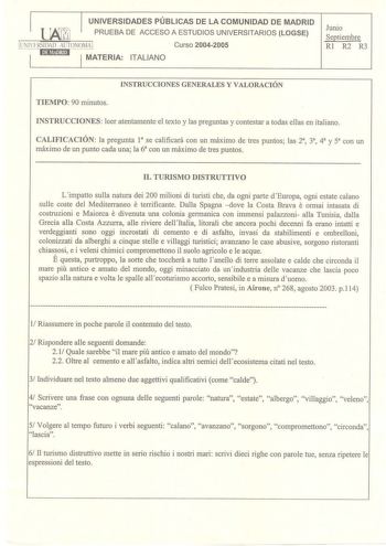 UNIVERSIDADES PÚBLICAS DE LA COMUNIDAD DE MADRID PRUEBA DE ACCESO A ESTUDIOS UNIVERSITARIOS LOGSE Curso 20042005 ITALIANO Junio Septiembre Rl R2 R3 INSTRUCCIONES GENERALES Y VALORACIÓN TIEMPO 90 minutos INSTRUCCIONES leer atentamente el texto y las preguntas y contestar a todas ellas en italiano CALIFICACIÓN la pregunta 1 se calificará con un máximo de tres puntos las 2a 3 4 y 5 con un máximo de un punto cada una la 6 con un máximo de tres puntos IL TURISMO DISTRUTTIVO Limpatto sulla natura dei…