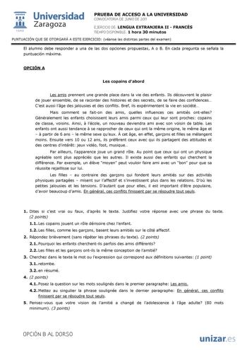  Universidad 111 Zaragoza 1542 PRUEBA DE ACCESO A LA UNIVERSIDAD CONVOCATORIA DE JUNIO DE 2011 EJERCICIO DE LENGUA EXTRANJERA II  FRANCÉS TIEMPO DISPONIBLE 1 hora 30 minutos PUNTUACIÓN QUE SE OTORGARÁ A ESTE EJERCICIO véanse las distintas partes del examen El alumno debe responder a una de las dos opciones propuestas A o B En cada pregunta se señala la puntuación máxima OPCIÓN A Les copains dabord Les amis prennent une grande place dans la vie des enfants Ils découvrent le plaisir de jouer ense…