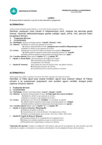 UNIVERSIDAD DE OVIEDO LATÍN II El alumno deberá contestar a una de las dos alternativas propuestas PRUEBAS DE ACCESO A LA UNIVERSIDAD Curso 20042005 ALTERNATIVA I Amílcar realiza en España grandes hazañas y con el botín obtenido enriquece a África Hamilcar postquam mare transiit in Hispaniamque venit magnas res secunda gessit fortuna maximas bellicosissimasque gentes subegit equis armis viris pecunia totam locupletavit Africam 1 Traducción del texto 2 CUESTIONES 21 Morfología Analice morfológic…