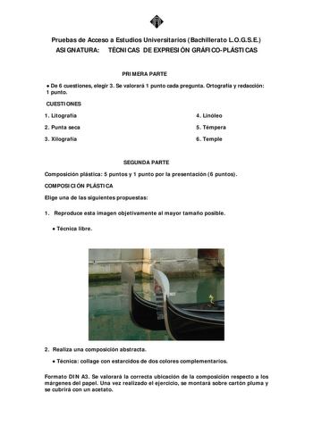 Pruebas de Acceso a Estudios Universitarios Bachillerato LOGSE ASIGNATURA TÉCNICAS DE EXPRESIÓN GRÁFICOPLÁSTICAS PRIMERA PARTE  De 6 cuestiones elegir 3 Se valorará 1 punto cada pregunta Ortografía y redacción 1 punto CUESTIONES 1 Litografía 4 Linóleo 2 Punta seca 5 Témpera 3 Xilografía 6 Temple SEGUNDA PARTE Composición plástica 5 puntos y 1 punto por la presentación 6 puntos COMPOSICIÓN PLÁSTICA Elige una de las siguientes propuestas 1 Reproduce esta imagen objetivamente al mayor tamaño posib…