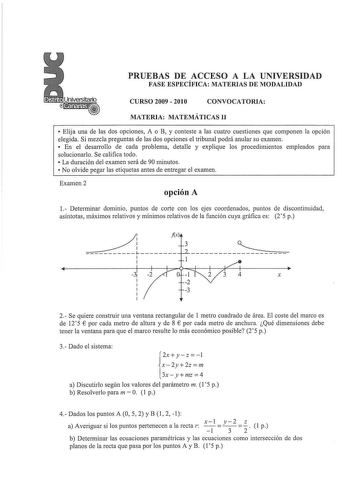 PRUEBAS DE ACCESO A LA UNIVERSIDAD FASE ESPECÍFICA MATERIAS DE MODALIDAD CURSO 2009  2010 CONVOCATORIA MATERIA MATEMÁTICAS 11  Elija una de las dos opciones A o B y conteste a las cuatro cuestiones que componen la opción elegida Si mezcla preguntas de las dos opciones el tribunal podrá anular su examen  En el desarrollo de cada problema detalle y explique los procedimientos empleados para solucionarlo Se califica todo  La duración del examen será de 90 minutos  No olvide pegar las etiquetas ant…