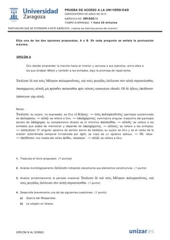  Universidad fil Zaragoza 1S42 PRUEBA DE ACCESO A LA UNIVERSIDAD CONVOCATORIA DE JUNIO DE 2015 EJERCICIO DE GRIEGO II TIEMPO DISPONIBLE 1 hora 30 minutos PUNTUACIÓN QUE SE OTORGARÁ A ESTE EJERCICIO véanse las distintas partes del examen Elija una de las dos opciones propuestas A o B En cada pregunta se señala la puntuación máxima OPCIÓN A Ciro decide emprender la marcha hacia el interior y convoca a sus ejércitos entre ellos a los que sitiaban Mileto y también a los exiliados bajo la promesa de…