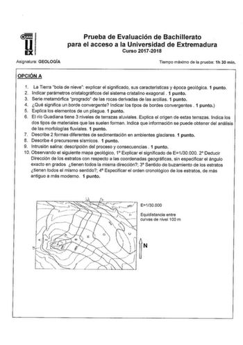 Prueba de Evaluación de Bachillerato para el acceso a la Universidad de Extremadura Curso 20172018 Asignatura GEOLOGÍA Tiempo máximo de la prueba 1h 30 min OPCIÓN A 1 La Tierra bola de nieve explicar el significado sus características y época geológica 1 punto 2 Indicar parámetros cristaíográficos del sistema cristalino exagonal  1 punto 3 Serie metamórfica progrado de las rocas derivadas de las arcillas 1 punto 4 Qué significa un borde convergente Indicar los tipos de bordes convergentes  1 pu…