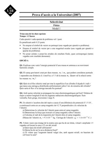 UIB M Prova daccés a la Universitat 2007 Selectivitat Física Model 1 Triau una de les dues opcions Temps 15 hores Cada qestió i cada apartat de problema val 1 punt Es penalitzar amb 025 punts  No emprar el símbol de vector on pertoqui una vegada per qestió o problema  Emprar el símbol de vector per a una magnitud escalar una vegada per qestió o apartat de problema  No posar unitats o posarles errades als resultats finals quan correspongui tantes vegades com resultats demanats OPCIÓ A Q1 Explica…