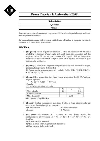 UIB M Prova daccés a la Universitat 2006 Selectivitat Química Model 1 Contesta una opció de les dues que es proposen Utilitza la taula peridica que sadjunta Pots emprar la calculadora La puntuació mxima de cada pregunta est indicada a linici de la pregunta La nota de lexamen és la suma de les puntuacions OPCIÓ A 1 25 punts Volem preparar al laboratori 2 litres de dissolució 05 M dcid clorhídric i disposam duna botella amb cid clorhídric concentrat amb les segents dades 3723 en pes i densitat d1…