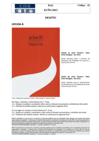 CiUG COMIS IÓN INTERUNIVERSITAR IA DE GALICIA OPCIÓN A PAU XUÑO 2013 DESEÑO Código 42 Deseño do cartel Encierro Pablo Errea Rodríguez Ano 2001 Cartel realizado para o Concello de Pamplona coa finalidade de anunciar a feira de San Fermín Diseño del cartel Encierro Pablo Errea Rodríguez Año 2001 Cartel realizado para el Ayuntamiento de Pamplona con la finalidad de anunciar la feria de San Fermín Fonte Catálogo da exposición Pasión Diseño español  Spanish Design Na imaxe móstrase o cartel deseño d…