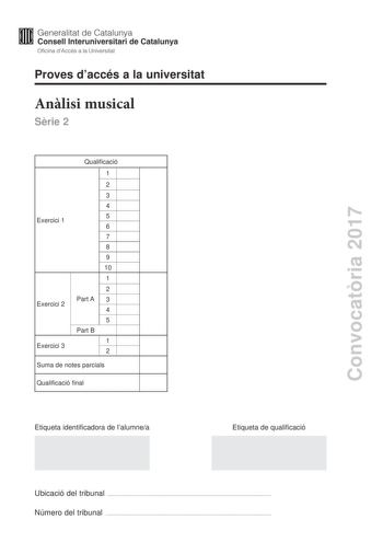 Convocatria 2017 Proves daccés a la universitat Anlisi musical Srie 2 Exercici 1 Exercici 2 Exercici 3 Qualificació 1 2 3 4 5 6 7 8 9 10 1 2 Part A 3 4 5 Part B 1 2 Suma de notes parcials Qualificació final Etiqueta identificadora de lalumnea Etiqueta de qualificació Ubicació del tribunal  Número del tribunal  Aquesta prova consta de tres exercicis i siniciar amb les audicions en qu es basen lexercici 1 i lexercici 2 Exercici 1 4 punts 04 punts per cada qestió No hi haur descomptes de penalitza…