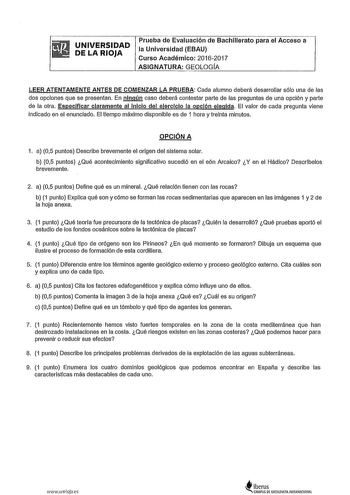 UNIVERSIDAD DE LA RIOJA Prueba de Evaluación de Bachillerato para el Acceso a la Universidad EBAU Curso Académico 20162017 ASIGNATURA GEOLOGÍA LEER ATENTAMENTE ANTES DE COMENZAR LA PRUEBA Cada alumno deberá desarrollar sólo una de las dos opciones que se presentan En ningún caso deberá contestar parte de las preguntas de una opción y parte de la otra Especificar claramente al Inicio del eJerclclo la opción elegida El valor de cada pregunta viene indicado en el enunciado El tiempo máximo disponi…