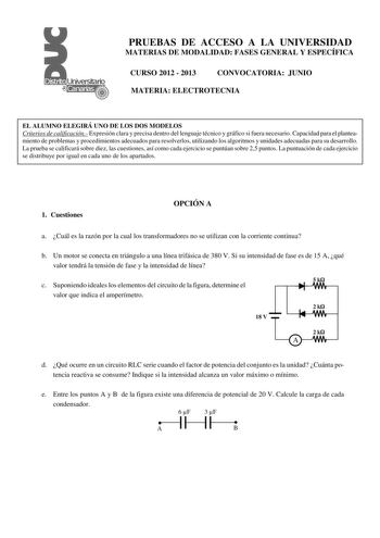 PRUEBAS DE ACCESO A LA UNIVERSIDAD MATERIAS DE MODALIDAD FASES GENERAL Y ESPECÍFICA CURSO 2012  2013 CONVOCATORIA JUNIO MATERIA ELECTROTECNIA EL ALUMNO ELEGIRÁ UNO DE LOS DOS MODELOS Criterios de calificación Expresión clara y precisa dentro del lenguaje técnico y gráfico si fuera necesario Capacidad para el planteamiento de problemas y procedimientos adecuados para resolverlos utilizando los algoritmos y unidades adecuadas para su desarrollo La prueba se calificará sobre diez las cuestiones as…