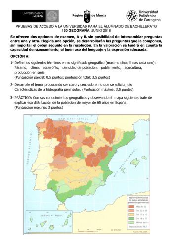 1  UNIVERSIDAD DE MURCIA l   Itrh Región de Murcia Universidad Politécnica de Cartagena PRUEBAS DE ACCESO A LA UNIVERSIDAD PARA EL ALUMNADO DE BACHILLERATO 150 GEOGRAFÍA JUNIO 2016 Se ofrecen dos opciones de examen A y B sin posibilidad de intercambiar preguntas entre una y otra Elegida una opción se desarrollarán las preguntas que la componen sin importar el orden seguido en la resolución En la valoración se tendrá en cuenta la capacidad de razonamiento el buen uso del lenguaje y la expresión …