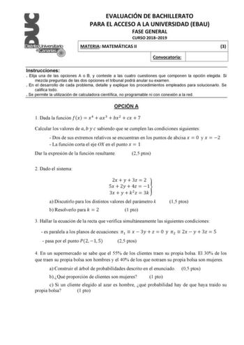 EVALUACIÓN DE BACHILLERATO PARA EL ACCESO A LA UNIVERSIDAD EBAU FASE GENERAL CURSO 20182019 MATERIA MATEMÁTICAS II 3 Convocatoria Instrucciones  Elija una de las opciones A o B y conteste a las cuatro cuestiones que componen la opción elegida Si mezcla preguntas de las dos opciones el tribunal podrá anular su examen  En el desarrollo de cada problema detalle y explique los procedimientos empleados para solucionarlo Se califica todo  Se permite la utilización de calculadora científica no program…