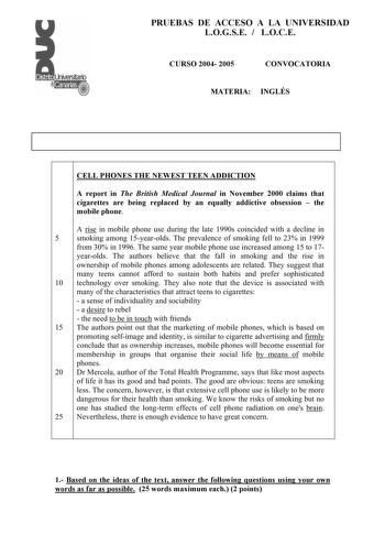 PRUEBAS DE ACCESO A LA UNIVERSIDAD LOGSE  LOCE CURSO 2004 2005 CONVOCATORIA MATERIA INGLÉS CELL PHONES THE NEWEST TEEN ADDICTION A report in The British Medical Journal in November 2000 claims that cigarettes are being replaced by an equally addictive obsession  the mobile phone A rise in mobile phone use during the late 1990s coincided with a decline in 5 smoking among 15yearolds The prevalence of smoking fell to 23 in 1999 from 30 in 1996 The same year mobile phone use increased among 15 to 1…
