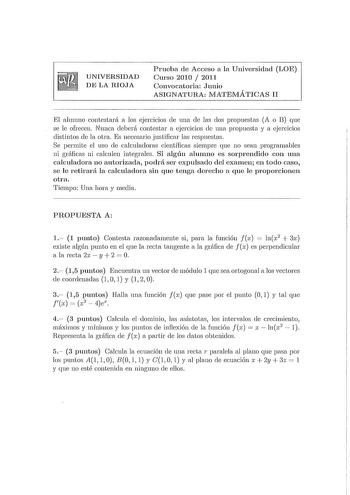 UNIVERSIDAD DE LA RIOJA Prueba de Acceso a la Universidad LOE Curso 2010  2011 Convocatoria Junio ASIGNATURA lVIATEMÁTICAS II El alumno contestará a los ejercicios ele una ele las dos propuestas A o I3 que se le ofrecen Nunca deberá contestar a ejercicios ele una propuesta y a ejercicios distintos ele la otra Es necesario justificar las respuestas Se permite el uso ele calculadoras científicas siempre que no sean programables ni gráficas ni calculen integrales Si algún alumno es sorprendido con…