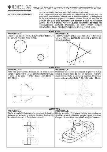 PRUEBA DE ACCESO A ESTUDIOS UNIVERSITARIOS BACHILLERATO LOGSE MATERIA DIBUJO TÉCNICO INSTRUCCIONES PARA LA REALIZACIÓN DE LA PRUEBA Esta prueba consta de tres ejercicios en cada uno de los cuales hay dos propuestas diferenciadas entre las que el alumno elegirá una Cada ejercicio se resolverá sobre un papel A4 GUARRO distinto Todos los ejercicios se puntúan por igual Será suficiente con delinear a lápiz la resolución gráfica de los mismos debiendo quedar constancia de todas las construcciones au…