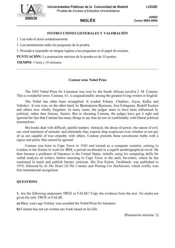 Universidades Públicas de la Comunidad de Madrid Prueba de Acceso a Estudios Universitarios INGLÉS LOGSE JUNIO Curso 20032004 INSTRUCCIONES GENERALES Y VALORACIÓN 1 Lea todo el texto cuidadosamente 2 Lea atentamente todas las preguntas de la prueba 3 Proceda a responder en lengua inglesa a las preguntas en el papel de examen PUNTUACIÓN La puntuación máxima de la prueba es de 10 puntos TIEMPO 1 hora y 30 minutos Coetzee wins Nobel Prize The 2003 Nobel Prize for Literature was won by the South Af…