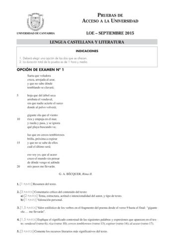 PRUEBAS DE ACCESO A LA UNIVERSIDAD UNIVERSIDAD DE CANTABRIA LOE  SEPTIEMBRE 2015 LENGUA CASTELLANA Y LITERATURA INDICACIONES 1 Deberá elegir una opción de las dos que se ofrecen 2 La duración total de la prueba es de 1 hora y media OPCIÓN DE EXAMEN N 1 Saeta que voladora cruza arrojada al azar y que no sabe dónde temblando se clavará 5 hoja que del árbol seca arrebata el vendaval sin que nadie acierte el surco donde al polvo volverá gigante ola que el viento 10 riza y empuja en el mar y rueda y…