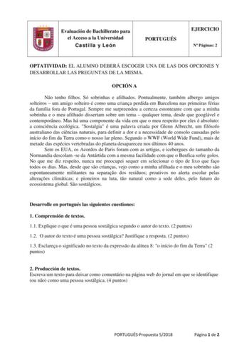 Evaluación de Bachillerato para el Acceso a la Universidad Castilla y León PORTUGUÉS EJERCICIO N Páginas 2 OPTATIVIDAD EL ALUMNO DEBERÁ ESCOGER UNA DE LAS DOS OPCIONES Y DESARROLLAR LAS PREGUNTAS DE LA MISMA OPCIÓN A No tenho filhos Só sobrinhas e afilhados Pontualmente também albergo amigos solteiros  um amigo solteiro é como uma criana perdida em Barcelona nas primeiras férias da família fora de Portugal Sempre me surpreendeu a certeza estonteante com que a minha sobrinha e o meu afilhado dis…