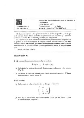 UNIVERSIDAD DE LA RIOJA Evaluación de Bachillerato para el acceso a la Universidad Curso 2016  2017 Convocatoria  Julio ASIGNATURA MATEMÁTICAS El alumno contestará a los ejercicios de una de las dos propuestas A o B que se le ofrecen Nunca deberá contestar a ejercicios de una propuesta y a ejercicios distintos de la otra Es necesario justificar las respuestas Se permite el uso de calculadoras científicas siempre que no sean programables ni gráficas ni calculen integrales Si algún alumno es sorp…