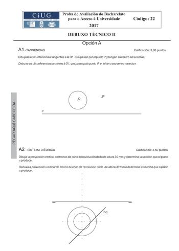 Proba de Avaliación do Bacharelato para o Acceso á Universidade 2017 Código 22 DEBUXO TÉCNICO II A1TANGENCIAS Opción A Calificación 300 puntos Dibuja las circunferencias tangentes a la O1 que pasen por el punto P y tengan su centro en la recta r Debuxa as circunferencias tanxentes á O1 que pasen polo punto P e teñan o seu centro na recta r P O1 r A2 SISTEMA DIÉDRICO Calificación 350 puntos Dibuja la proyección vertical del tronco de cono de revolución dado de altura 30 mm y determina la sección…