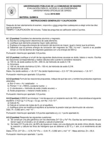 UNIVERSIDADES PÚBLICAS DE LA COMUNIDAD DE MADRID EVALUACIÓN PARA EL ACCESO A LAS ENSEÑANZAS UNIVERSITARIAS OFICIALES DE GRADO Curso 20192020 MATERIA QUÍMICA INSTRUCCIONES GENERALES Y CALIFICACIÓN Después de leer atentamente el examen responda a cinco preguntas cualesquiera a elegir entre las diez que se proponen TIEMPO Y CALIFICACIÓN 90 minutos Todas las preguntas se calificarán sobre 2 puntos A1 2 puntos Considere los elementos aluminio y magnesio a Escriba la configuración electrónica de cada…