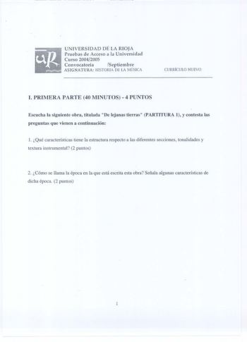 UNIVERSIDAD DE LA RIOJA Pruebas de Acceso a la Universidad Curso 20042005 Convocatoria Septiembre ASIGNATURA HISTORIA DE LA MÚSICA CURRÍCULO NUEVO l PRIMERA PARTE 40 MINUTOS 4 PUNTOS Escucha la siguiente obra titulada De lejanas tierras PARTITURA 1 y contesta las preguntas que vienen a continuación l Qué características tiene la estructura respecto a las diferentes secciones tonalidades y textura instrumental 2 puntos 2 Cómo se llama la época en la que está escrita esta obra Señala algunas cara…