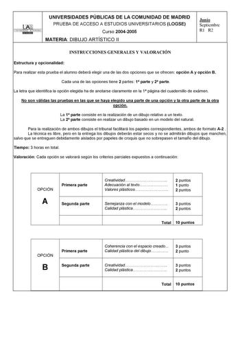 UNIVERSIDADES PÚBLICAS DE LA COMUNIDAD DE MADRID PRUEBA DE ACCESO A ESTUDIOS UNIVERSITARIOS LOGSE UNIVERSIDAD AUTONOMA Curso 20042005 MATERIA DIBUJO ARTÍSTICO II Junio Septiembre R1 R2 INSTRUCCIONES GENERALES Y VALORACIÓN Estructura y opcionalidad Para realizar esta prueba el alumno deberá elegir una de las dos opciones que se ofrecen opción A y opción B Cada una de las opciones tiene 2 partes 1 parte y 2 parte La letra que identifica la opción elegida ha de anotarse claramente en la 1 página d…