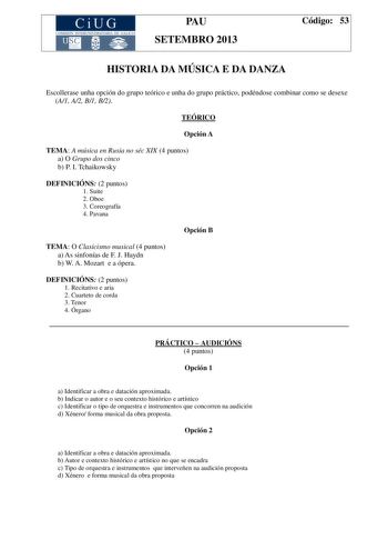 CiUG COMIS IÓN INTERUN IVERSITAR IA DE GALICIA PAU SETEMBRO 2013 Código 53 HISTORIA DA MÚSICA E DA DANZA Escollerase unha opción do grupo teórico e unha do grupo práctico podéndose combinar como se desexe A1 A2 B1 B2 TEÓRICO Opción A TEMA A música en Rusia no séc XIX 4 puntos a O Grupo dos cinco b P I Tchaikowsky DEFINICIÓNS 2 puntos 1 Suite 2 Oboe 3 Coreografía 4 Pavana Opción B TEMA O Clasicismo musical 4 puntos a As sinfonías de F J Haydn b W A Mozart e a ópera DEFINICIÓNS 2 puntos 1 Recitat…