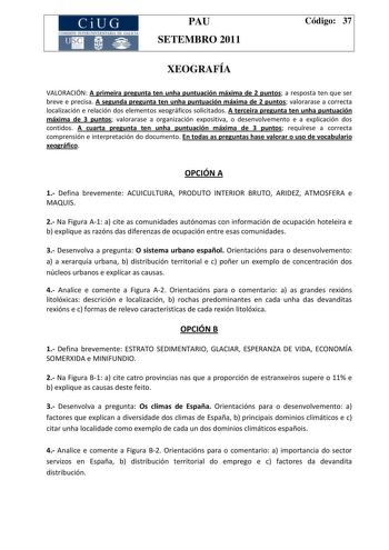 CiUG COMI IÓ INTERUNIVER ITARIA DE GALI IA PAU SETEMBRO 2011 Código 37 XEOGRAFÍA VALORACIÓN A primeira pregunta ten unha puntuación máxima de 2 puntos a resposta ten que ser breve e precisa A segunda pregunta ten unha puntuación máxima de 2 puntos valorarase a correcta localización e relación dos elementos xeográficos solicitados A terceira pregunta ten unha puntuación máxima de 3 puntos valorarase a organización expositiva o desenvolvemento e a explicación dos contidos A cuarta pregunta ten un…