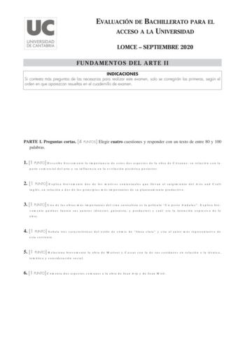 EVALUACIÓN DE BACHILLERATO PARA EL ACCESO A LA UNIVERSIDAD LOMCE  SEPTIEMBRE 2020 FUNDAMENTOS DEL ARTE II INDICACIONES Si contesta más preguntas de las necesarias para realizar este examen solo se corregirán las primeras según el orden en que aparezcan resueltas en el cuadernillo de examen PARTE I Preguntas cortas 4 PUNTOS Elegir cuatro cuestiones y responder con un texto de entre 80 y 100 palabras 1 1 PUNTO Describe brevemente la importancia de estos dos aspectos de la obra de Cézanne su relac…