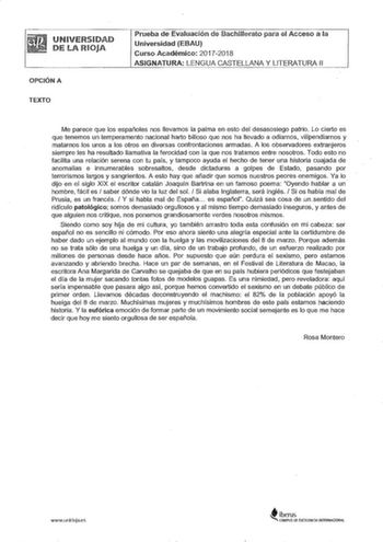 UNIVERSIDAD DE LA RIOJA OPCIÓN A TEXTO Prueba de Evaluación ele Bachillerato para el Acceso a la Universidad EBAU Curso Académico 20172018 ASIGNATURA LENGUA CASTELLANA Y LITERATURA 11 Me parece que los españoles nos llevamos la palma en esto del desasosiego patrio Lo cierto es que tenemos un temperamento nacional harto bilioso que nos ha llevado a odiarnos vilipendiamos y matarnos los unos a los otros en diversas confrontaciones armadas A los observadores extranjeros siempre les ha resultado ll…