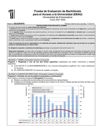 Prueba de Evaluación de Bachillerato para el Acceso a la Universidad EBAU Universidad de Extremadura Curso 20212022 Materia GEOGRAFÍA Tiempo máximo de la prueba 1h 30 min INSTRUCCIONES PARA REALIZAR EL EXAMEN El examen está estructurado en cuatro bloques de preguntas  El primero de ellos consta de dos preguntas sobre temas geográficos a desarrollar de las cuales el estudiante ha de elegir una La puntuación máxima será de 25 puntos  En el segundo bloque se presentan dos ejercicios prácticos de l…