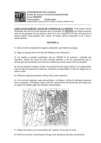 UNIVERSIDAD DE LA RIOJA Prueba de Acceso a la Universidad LOGSE Curso 20092010 Convocatoria Septiembre ASIGNATURA CIENCIAS DE LA TIERRA Y lvEDIO AlvBIENTALES LEER ATENTAMENTE ANTES DE COMENZAR LA PRUEBA Cada alumno deberá desarrollar sólo nna de las dos opciones que se presentan En NINGÚN caso deberá contestar parte de las preguntas de una opción y parte de la otra Especificar al inicio del ejercicio la opción elegida Cada pregunta vale 1 punto El tiempo máximo disponible es de 1 hora y treinta…