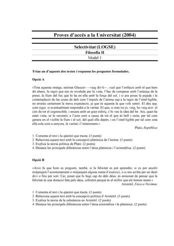 Proves daccés a la Universitat 2004 Selectivitat LOGSE Filosofia II Model 1 Triau un daquests dos textos i responeu les preguntes formulades Opció A Tota aquesta imatge estimat Glaucó vaig dirli cal que lenllacis amb el que hem dit abans la regió que ens és revelada per la vista lhas de comparar amb lestana de la presó la llum del foc que hi ha en ella amb la fora del sol i si ara poses la pujada i la contemplació de les coses de dalt com limpuls de lnima cap a la regió de lintelligible no erra…