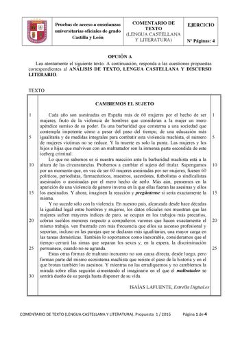 Pruebas de acceso a enseñanzas universitarias oficiales de grado Castilla y León COMENTARIO DE TEXTO LENGUA CASTELLANA Y LITERATURA EJERCICIO N Páginas 4 OPCIÓN A Lea atentamente el siguiente texto A continuación responda a las cuestiones propuestas correspondientes al ANÁLISIS DE TEXTO LENGUA CASTELLANA Y DISCURSO LITERARIO TEXTO   CAMBIEMOS EL SUJETO 1 Cada año son asesinadas en España más de 60 mujeres por el hecho de ser 1 mujeres fruto de la violencia de hombres que consideran a la mujer u…