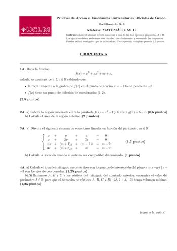 Pruebas de Acceso a Ensenanzas Universitarias Ociales de Grado Bachillerato L O E Materia MATEMA TICAS II Instrucciones El alumno debera contestar a una de las dos opciones propuestas A o B Los ejercicios deben redactarse con claridad detalladamente y razonando las respuestas Puedes utilizar cualquier tipo de calculadora Cada ejercicio completo puntua 25 puntos PROPUESTA A 1A Dada la funcion f x  x3  ax2  bx  c calcula los parametros a b c  R sabiendo que  la recta tangente a la graca de f x en…